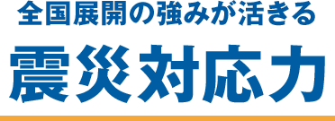 全国展開の強みが活きる　震災対応力