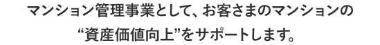 マンション管理事業として、お客さまのマンションの“資産価値向上”をサポートします。