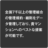 全国7千以上の管理組合の管理規約・細則をデータ管理しており、貴マンションへのベストな提案が可能です。