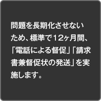 問題を長期化させないため、標準で12ヶ月間、「電話による督促」「請求書兼督促状の発送」を実施します。