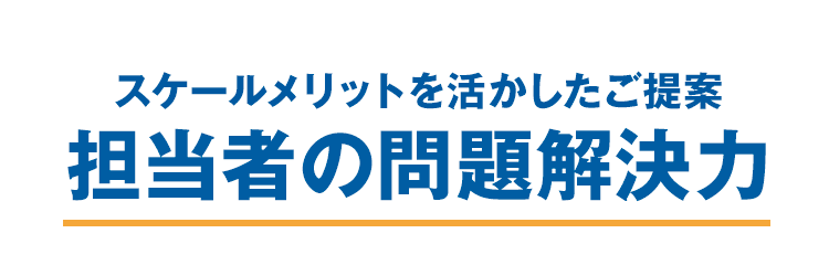 スケールメリットを活かしたご提案　担当者の問題解決力