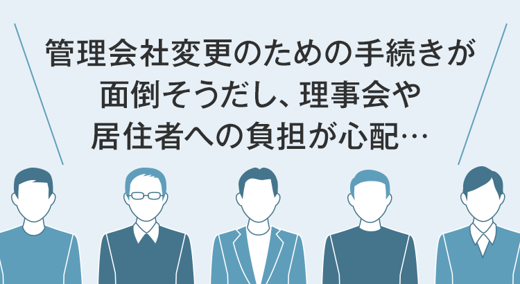 ＼管理会社変更のための手続きが面倒そうだし、理事会や居住者への負担が心配…／